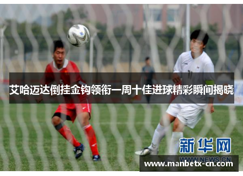 艾哈迈达倒挂金钩领衔一周十佳进球精彩瞬间揭晓